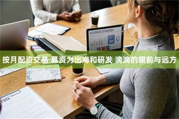 按月配资交易 募资为出海和研发 滴滴的眼前与远方