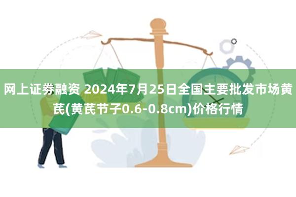 网上证劵融资 2024年7月25日全国主要批发市场黄芪(黄芪节子0.6-0.8cm)价格行情