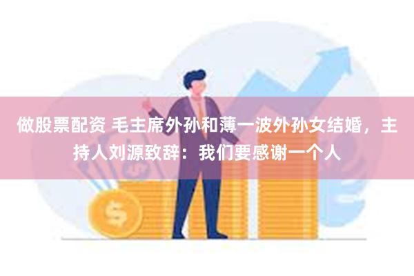 做股票配资 毛主席外孙和薄一波外孙女结婚，主持人刘源致辞：我们要感谢一个人