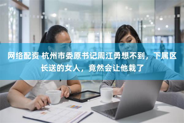 网络配资 杭州市委原书记周江勇想不到，下属区长送的女人，竟然会让他栽了