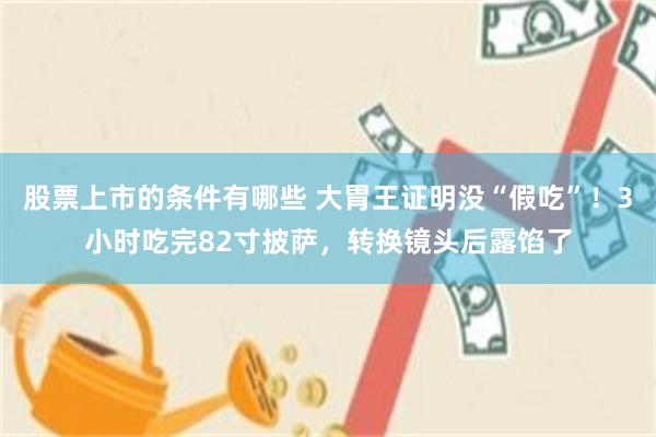 股票上市的条件有哪些 大胃王证明没“假吃”！3小时吃完82寸披萨，转换镜头后露馅了