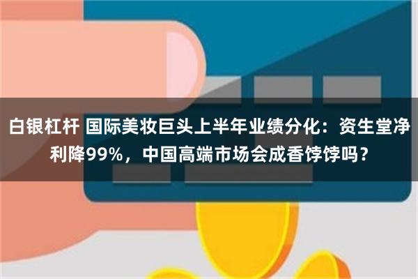 白银杠杆 国际美妆巨头上半年业绩分化：资生堂净利降99%，中国高端市场会成香饽饽吗？