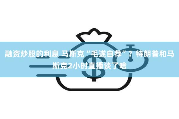 融资炒股的利息 马斯克“毛遂自荐”？特朗普和马斯克2小时直播谈了啥