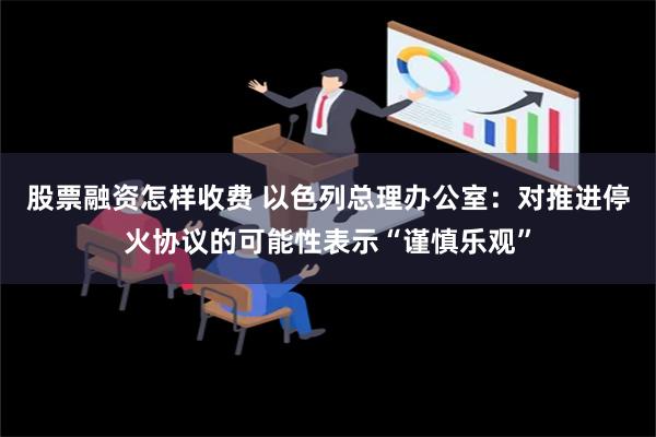 股票融资怎样收费 以色列总理办公室：对推进停火协议的可能性表示“谨慎乐观”