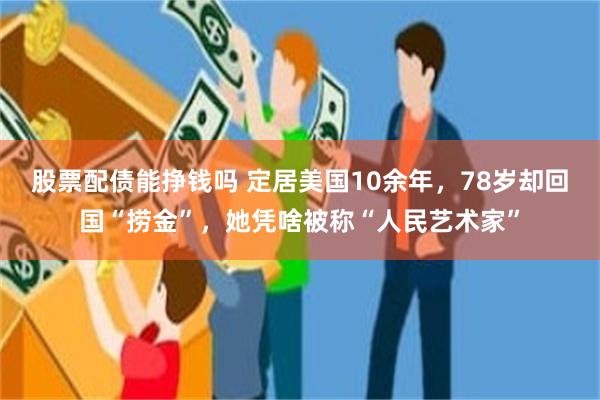 股票配债能挣钱吗 定居美国10余年，78岁却回国“捞金”，她凭啥被称“人民艺术家”