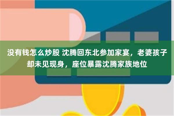 没有钱怎么炒股 沈腾回东北参加家宴，老婆孩子却未见现身，座位暴露沈腾家族地位