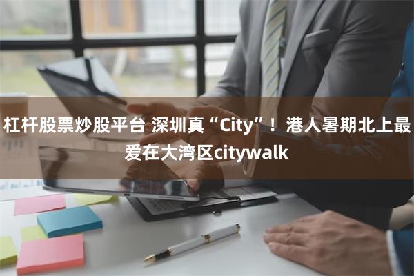 杠杆股票炒股平台 深圳真“City”！港人暑期北上最爱在大湾区citywalk