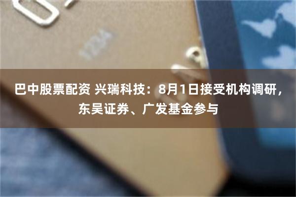 巴中股票配资 兴瑞科技：8月1日接受机构调研，东吴证券、广发基金参与