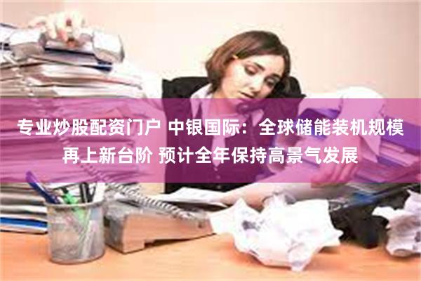 专业炒股配资门户 中银国际：全球储能装机规模再上新台阶 预计