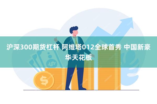 沪深300期货杠杆 阿维塔012全球首秀 中国新豪华天花板